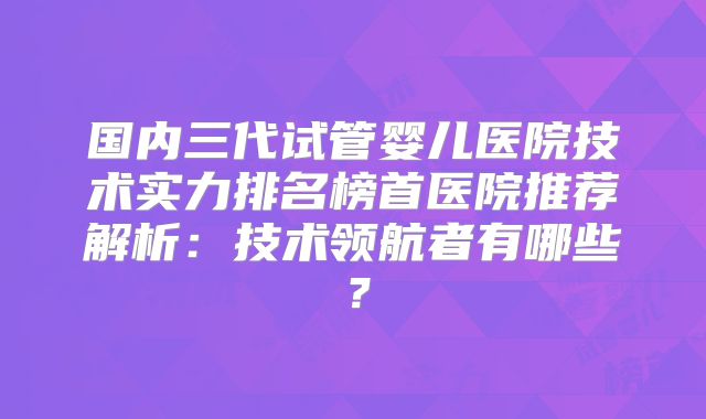 国内三代试管婴儿医院技术实力排名榜首医院推荐解析：技术领航者有哪些？