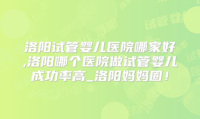 洛阳试管婴儿医院哪家好,洛阳哪个医院做试管婴儿成功率高_洛阳妈妈圈！