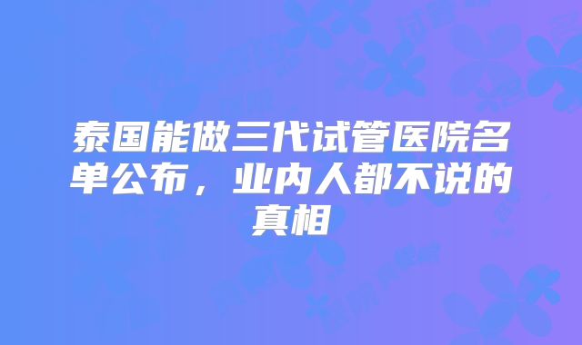 泰国能做三代试管医院名单公布，业内人都不说的真相