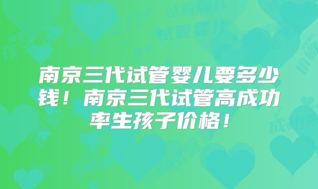 南京三代试管婴儿要多少钱！南京三代试管高成功率生孩子价格！