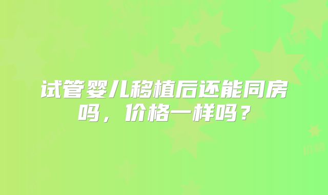 试管婴儿移植后还能同房吗,价格一样吗?