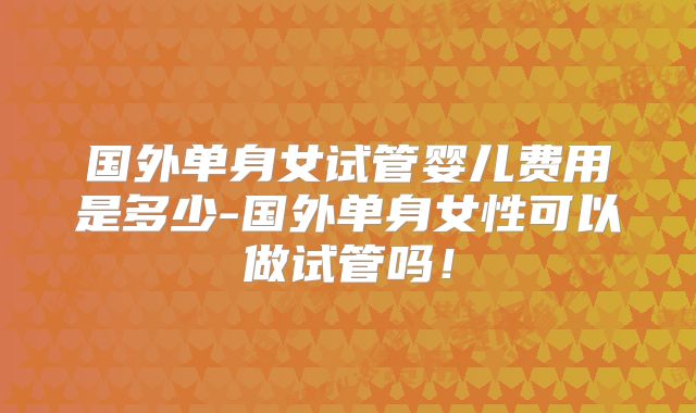 国外单身女试管婴儿费用是多少-国外单身女性可以做试管吗！