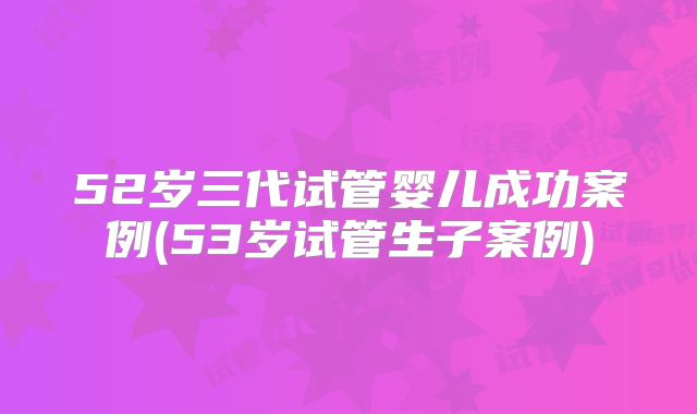52岁三代试管婴儿成功案例(53岁试管生子案例)
