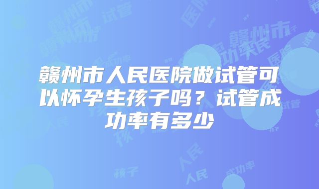 赣州市人民医院做试管可以怀孕生孩子吗?试管成功率有多少