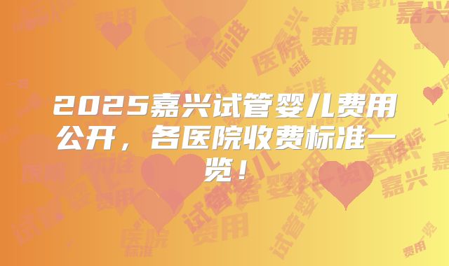 2025嘉兴试管婴儿费用公开，各医院收费标准一览！