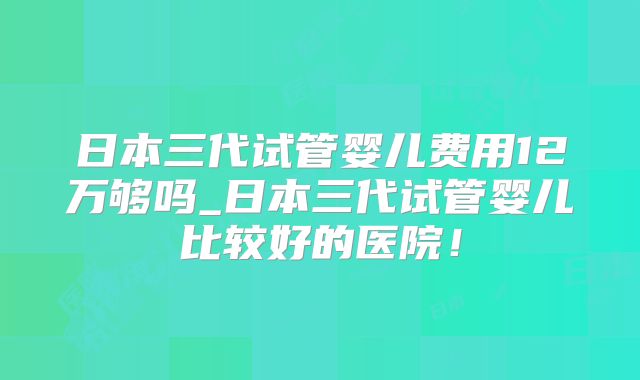 日本三代试管婴儿费用12万够吗_日本三代试管婴儿比较好的医院!