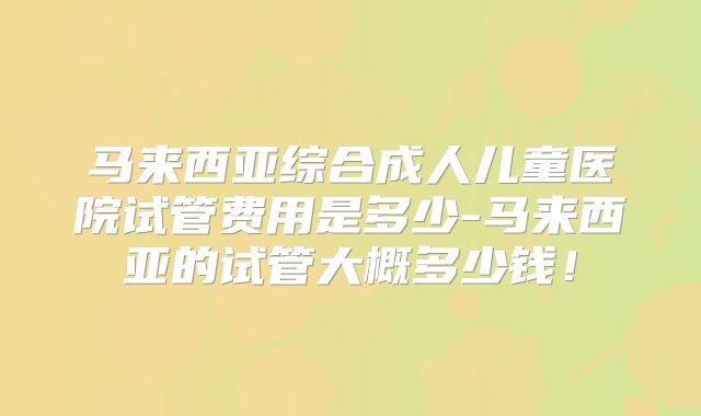 马来西亚综合成人儿童医院试管费用是多少-马来西亚的试管大概多少钱!