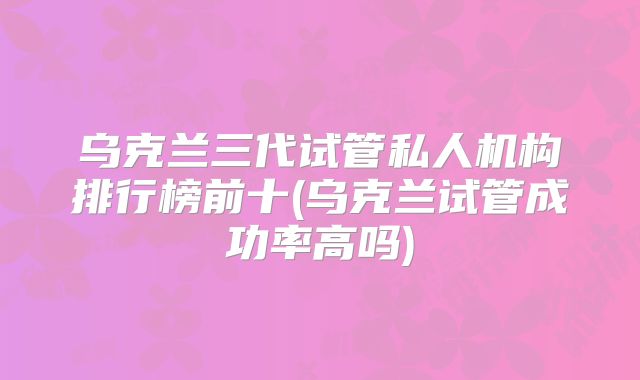 乌克兰三代试管私人机构排行榜前十(乌克兰试管成功率高吗)