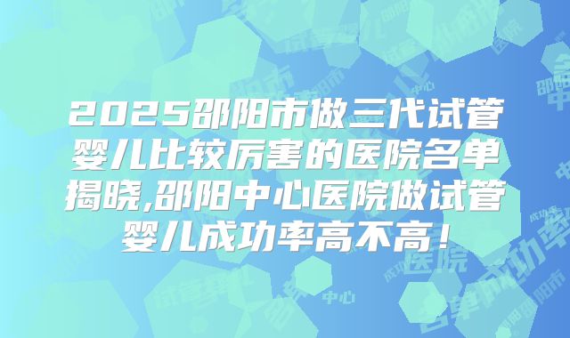 2025邵阳市做三代试管婴儿比较厉害的医院名单揭晓,邵阳中心医院做试管婴儿成功率高不高！