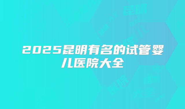 2025昆明有名的试管婴儿医院大全