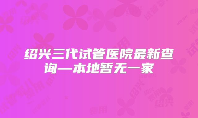 绍兴三代试管医院最新查询—本地暂无一家