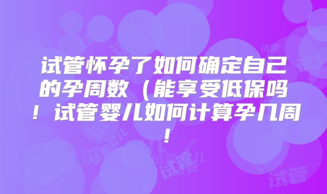 试管怀孕了如何确定自己的孕周数（能享受低保吗！试管婴儿如何计算孕几周！
