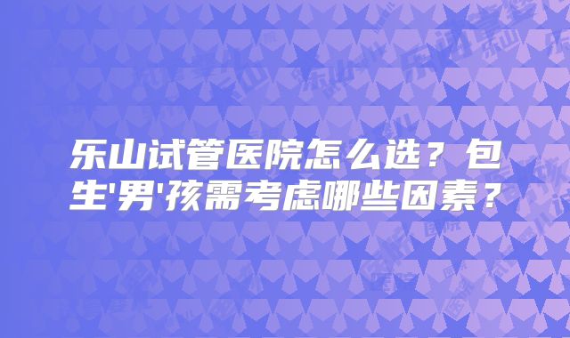乐山试管医院怎么选？包生'男'孩需考虑哪些因素？