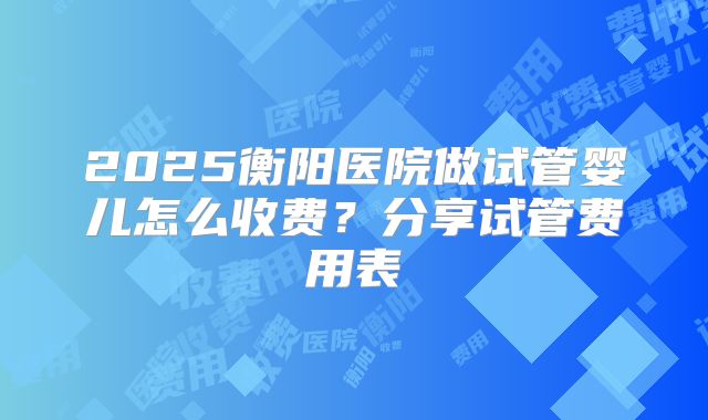 2025衡阳医院做试管婴儿怎么收费？分享试管费用表