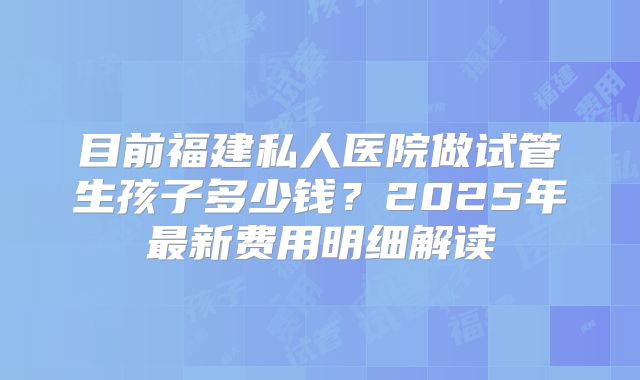 目前福建私人医院做试管生孩子多少钱？2025年最新费用明细解读
