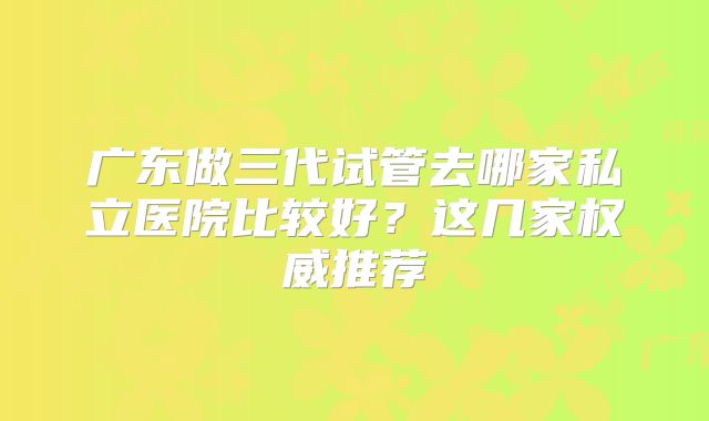 广东做三代试管去哪家私立医院比较好？这几家权威推荐