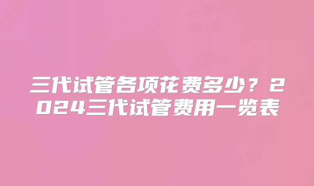 三代试管各项花费多少?2024三代试管费用一览表