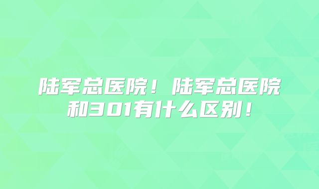 陆军总医院！陆军总医院和301有什么区别！