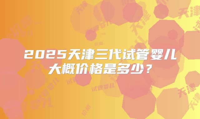 2025天津三代试管婴儿大概价格是多少?