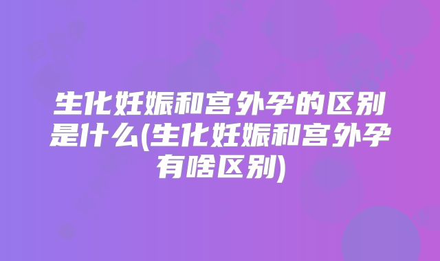 生化妊娠和宫外孕的区别是什么(生化妊娠和宫外孕有啥区别)