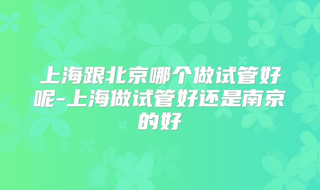 上海跟北京哪个做试管好呢-上海做试管好还是南京的好