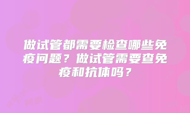 做试管都需要检查哪些免疫问题?做试管需要查免疫和抗体吗?