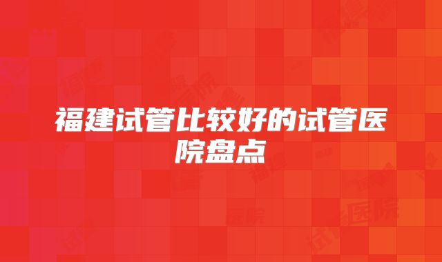 福建试管比较好的试管医院盘点