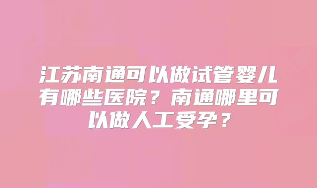 江苏南通可以做试管婴儿有哪些医院？南通哪里可以做人工受孕？