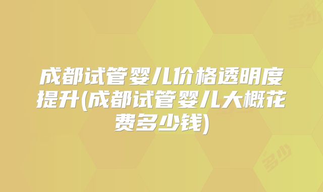 成都试管婴儿价格透明度提升(成都试管婴儿大概花费多少钱)