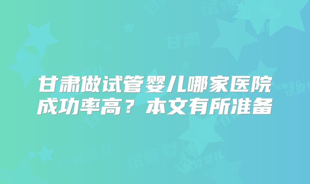 甘肃做试管婴儿哪家医院成功率高?本文有所准备