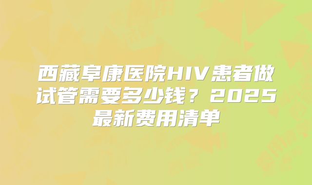 西藏阜康医院HIV患者做试管需要多少钱?2025最新费用清单