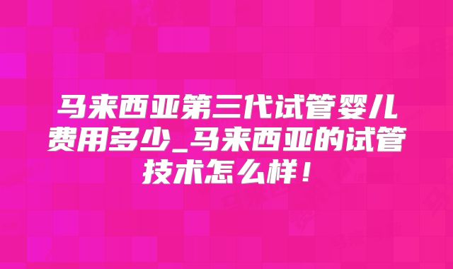 马来西亚第三代试管婴儿费用多少_马来西亚的试管技术怎么样!