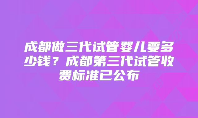 成都做三代试管婴儿要多少钱？成都第三代试管收费标准已公布