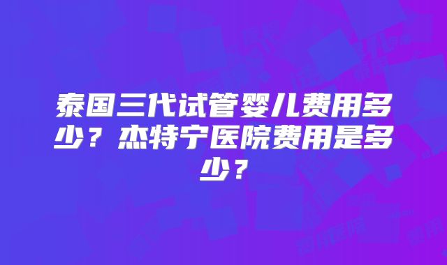 泰国三代试管婴儿费用多少？杰特宁医院费用是多少？