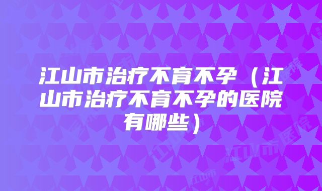 江山市治疗不育不孕(江山市治疗不育不孕的医院有哪些)