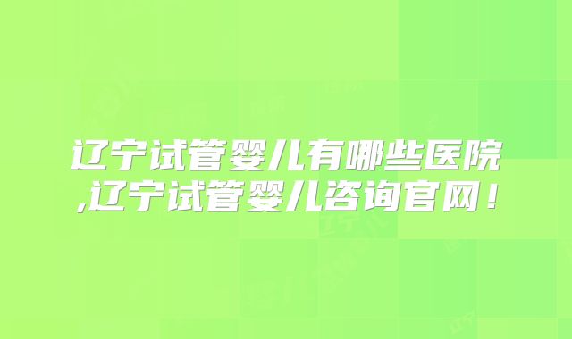 辽宁试管婴儿有哪些医院,辽宁试管婴儿咨询官网！