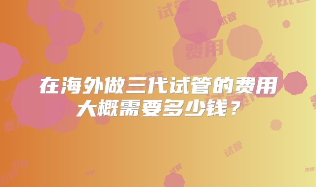 在海外做三代试管的费用大概需要多少钱?