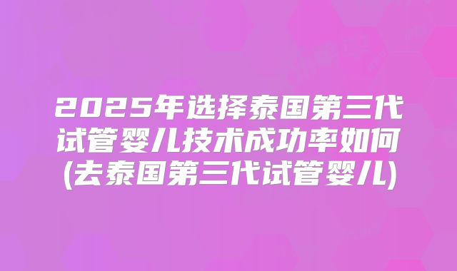 2025年选择泰国第三代试管婴儿技术成功率如何(去泰国第三代试管婴儿)