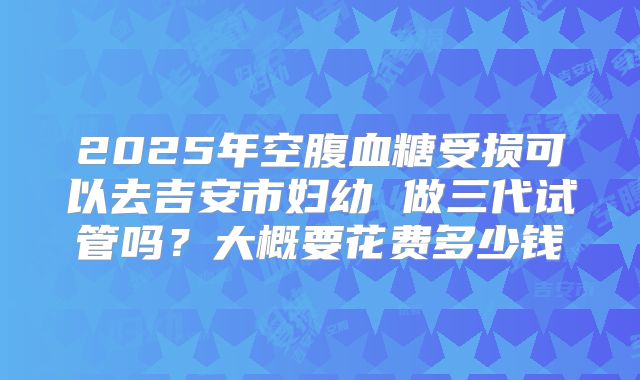 2025年空腹血糖受损可以去吉安市妇幼 做三代试管吗？大概要花费多少钱