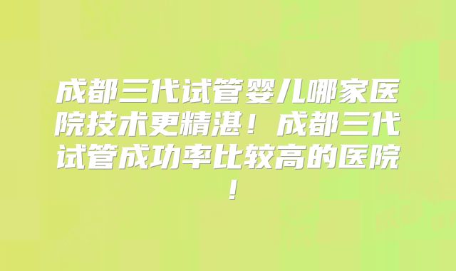成都三代试管婴儿哪家医院技术更精湛!成都三代试管成功率比较高的医院!