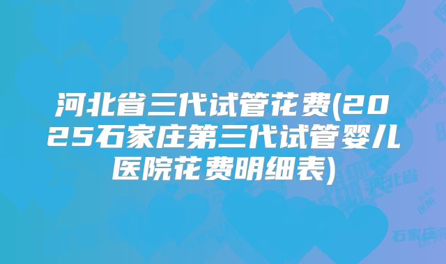 河北省三代试管花费(2025石家庄第三代试管婴儿医院花费明细表)