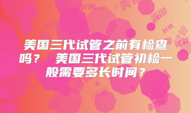 美国三代试管之前有检查吗？ 美国三代试管初检一般需要多长时间？