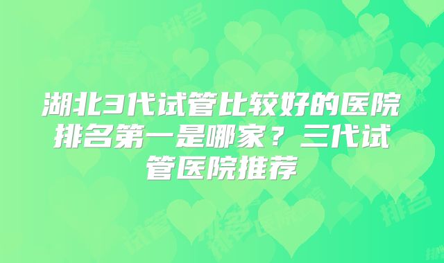 湖北3代试管比较好的医院排名第一是哪家?三代试管医院推荐