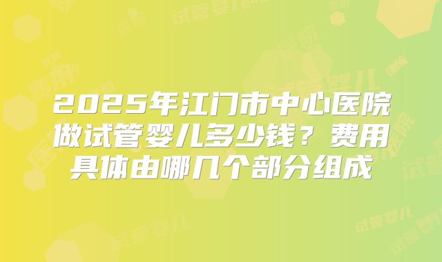 2025年江门市中心医院做试管婴儿多少钱？费用具体由哪几个部分组成