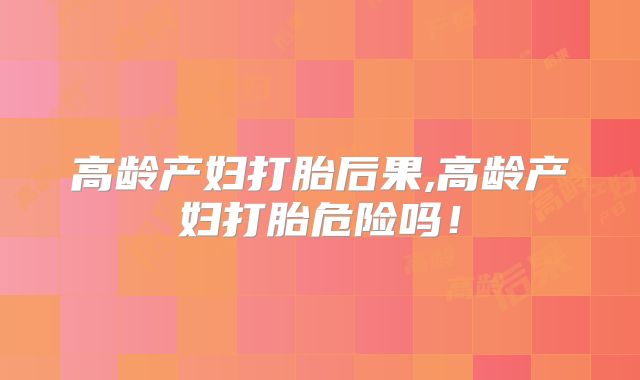 高龄产妇打胎后果,高龄产妇打胎危险吗!