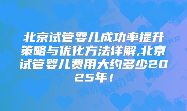 北京试管婴儿成功率提升策略与优化方法详解,北京试管婴儿费用大约多少2025年！
