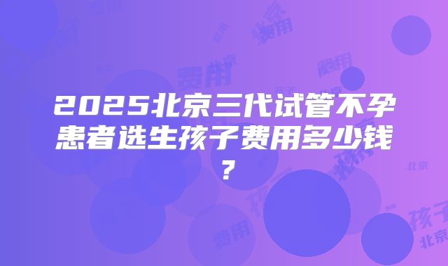 2025北京三代试管不孕患者选生孩子费用多少钱？
