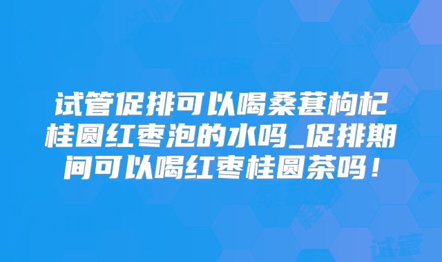 试管促排可以喝桑葚枸杞桂圆红枣泡的水吗_促排期间可以喝红枣桂圆茶吗！