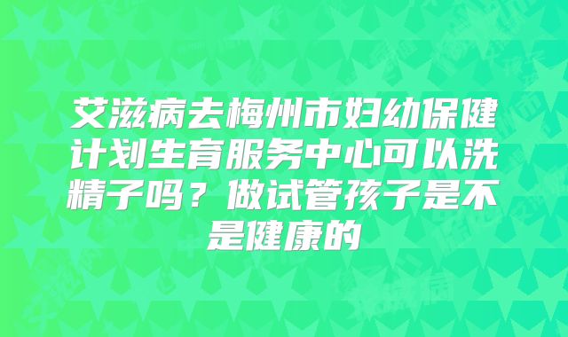 艾滋病去梅州市妇幼保健计划生育服务中心可以洗精子吗?做试管孩子是不是健康的