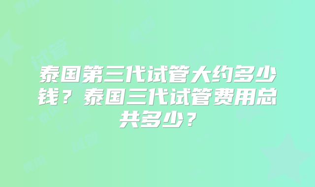 泰国第三代试管大约多少钱？泰国三代试管费用总共多少？
